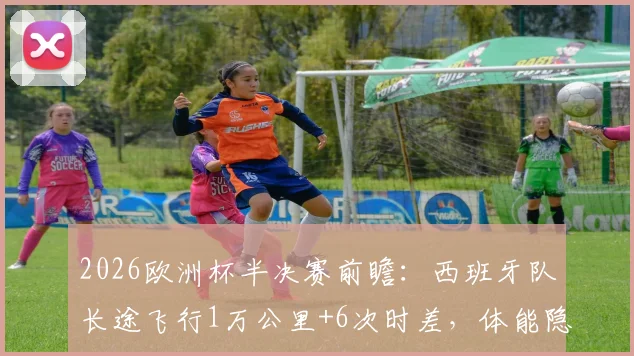 2026欧洲杯半决赛前瞻:西班牙队长途飞行1万公里+6次时差,体能隐患如何影响对阵法国队的比赛结果?