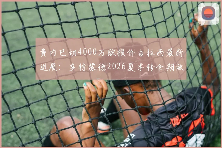 费内巴切4000万欧报价吉拉西最新进展：多特蒙德2026夏季转会期放人条件深度解析