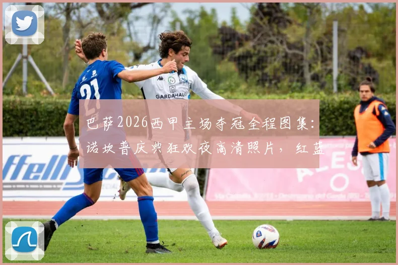 巴萨2026西甲主场夺冠全程图集:诺坎普庆典狂欢夜高清照片,红蓝将士捧杯精彩瞬间合集