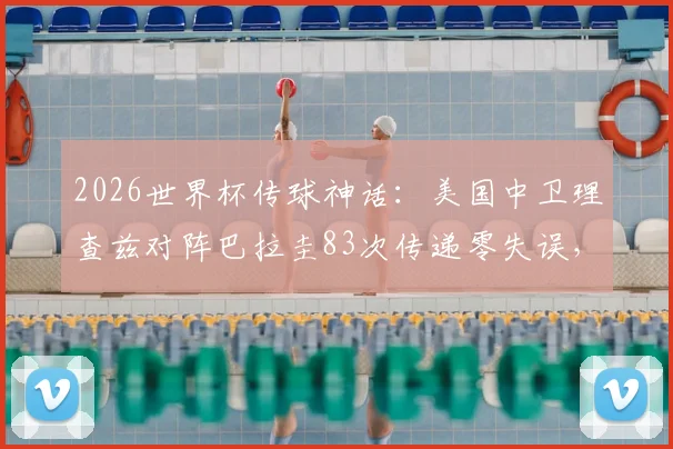 2026世界杯传球神话：美国中卫理查兹对阵巴拉圭83次传递零失误，创历史新纪录全解析