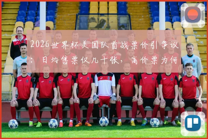 2026世界杯美国队首战票价引争议:日均售票仅几十张,高价票为何遇冷?球迷购票全指南