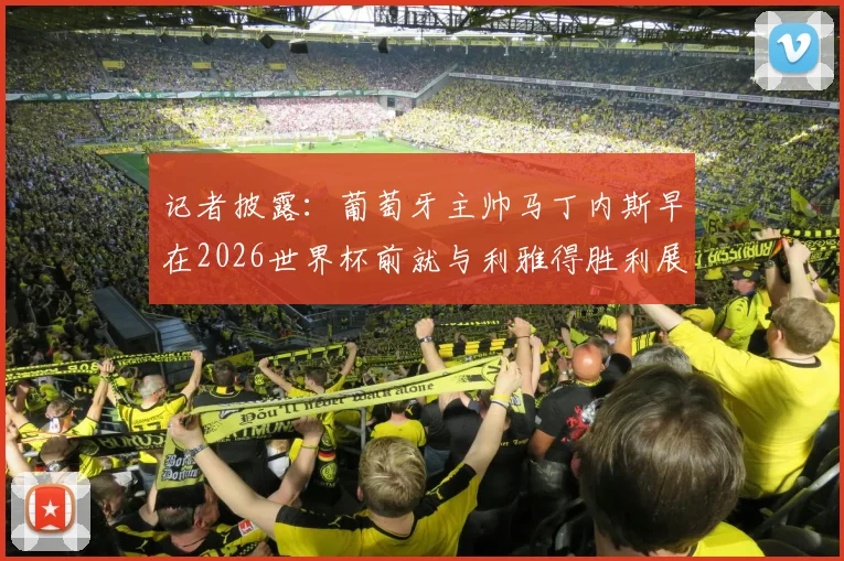 记者披露:葡萄牙主帅马丁内斯早在2026世界杯前就与利雅得胜利展开谈判,时机引猜测