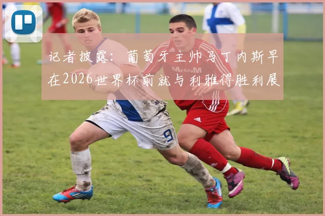 记者披露：葡萄牙主帅马丁内斯早在2026世界杯前就与利雅得胜利展开谈判，时机引猜测