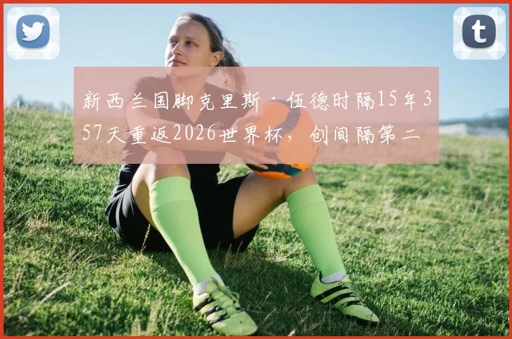新西兰国脚克里斯·伍德时隔15年357天重返2026世界杯,创间隔第二长纪录,详解其背后故事与新西兰足球历程