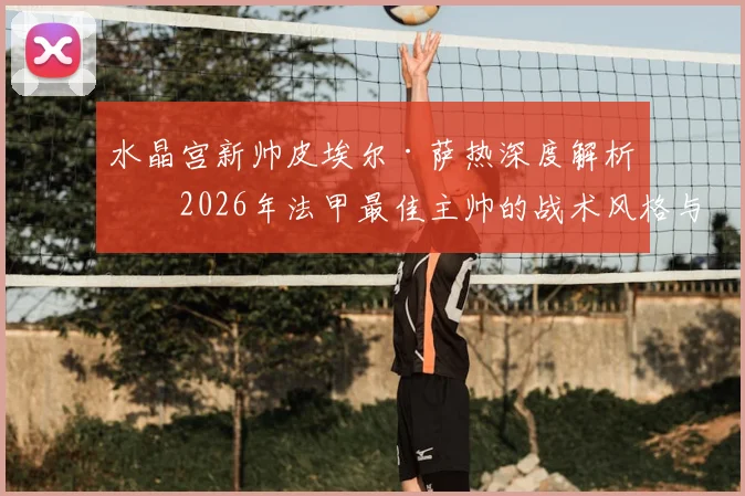 水晶宫新帅皮埃尔·萨热深度解析:2026年法甲最佳主帅的战术风格与对球队阵容的影响预测