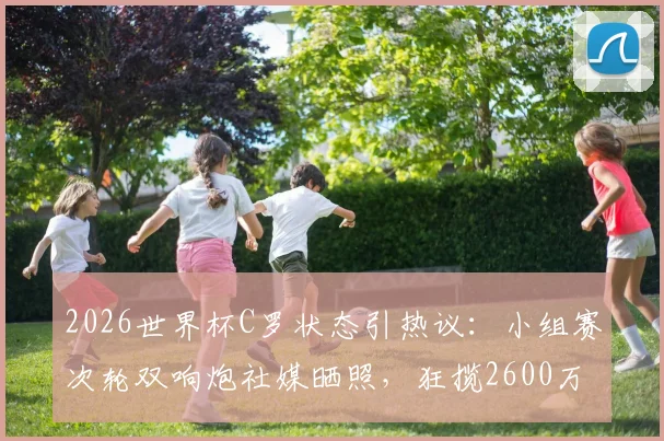 2026世界杯C罗状态引热议:小组赛次轮双响炮社媒晒照,狂揽2600万点赞的流量密码与背后意义