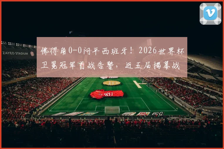 佛得角0-0闷平西班牙！2026世界杯卫冕冠军首战告警，近五届揭幕战仅1胜记录堪忧