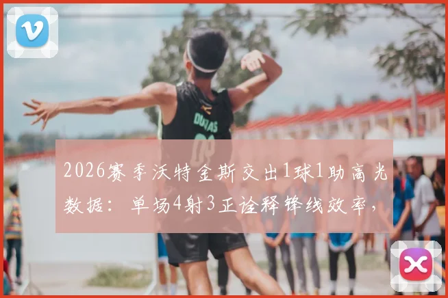 2026赛季沃特金斯交出1球1助高光数据:单场4射3正诠释锋线效率,比赛状态全解析