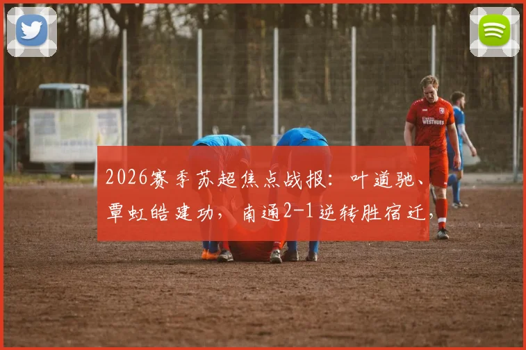 2026赛季苏超焦点战报：叶道驰、覃虹皓建功，南通2-1逆转胜宿迁，关键三分价值几何？