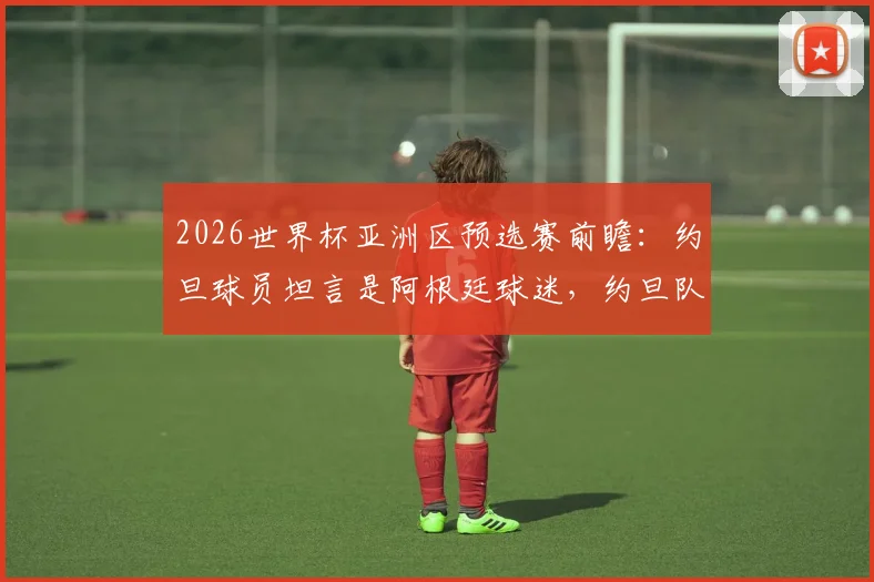 2026世界杯亚洲区预选赛前瞻：约旦球员坦言是阿根廷球迷，约旦队中场核心穆萨-塔马里盛赞梅西