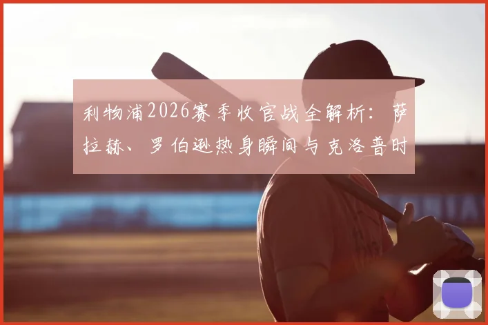 利物浦2026赛季收官战全解析:萨拉赫、罗伯逊热身瞬间与克洛普时代最后记忆