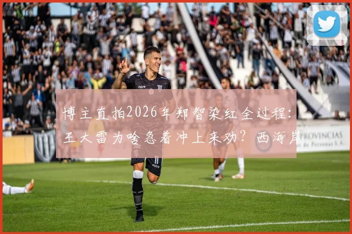 博主直拍2026年郑智染红全过程：王大雷为啥急着冲上来劝？西海岸教练组都拉不住，现场视频动图还原
