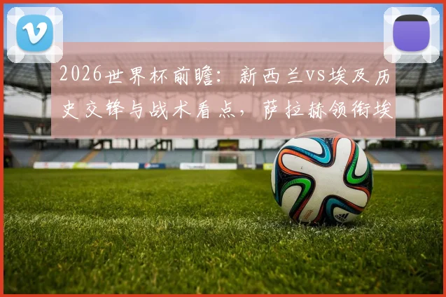 2026世界杯前瞻:新西兰vs埃及历史交锋与战术看点,萨拉赫领衔埃及能否打破首胜魔咒?