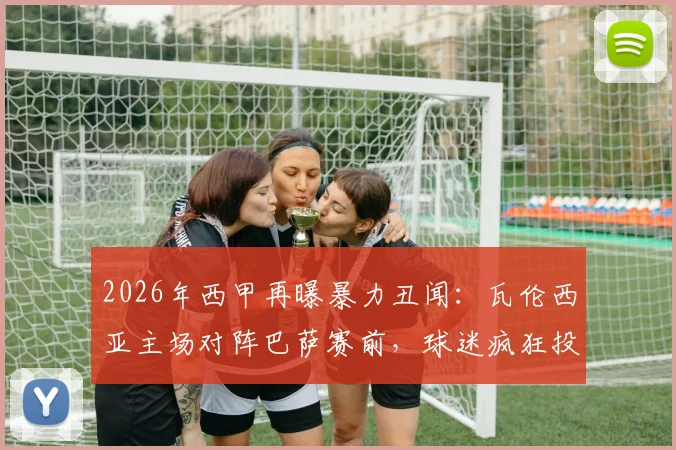 2026年西甲再曝暴力丑闻：瓦伦西亚主场对阵巴萨赛前，球迷疯狂投掷瓶子椅子袭击防暴警察，客队安全引担忧