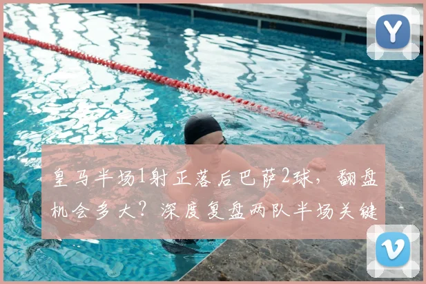 皇马半场1射正落后巴萨2球,翻盘机会多大?深度复盘两队半场关键数据对比