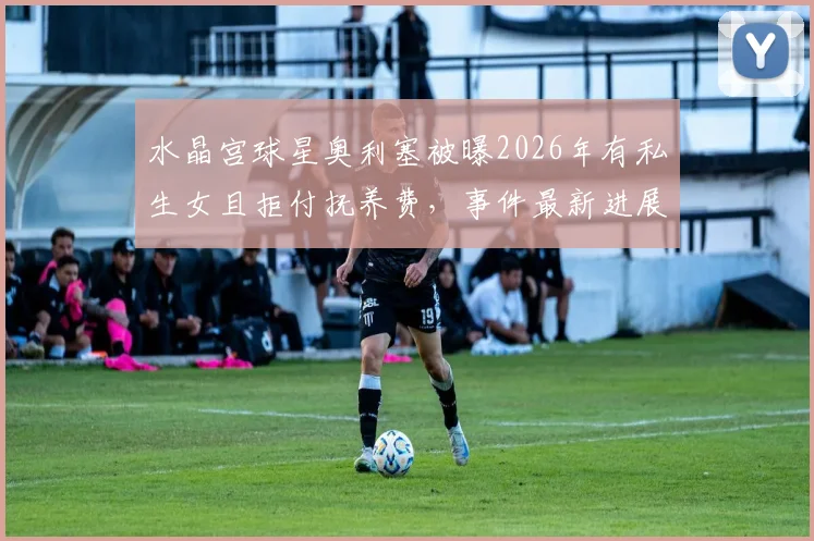水晶宫球星奥利塞被曝2026年有私生女且拒付抚养费，事件最新进展与女方说法一览
