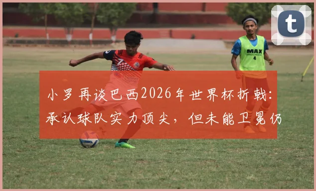 小罗再谈巴西2026年世界杯折戟：承认球队实力顶尖，但未能卫冕仍是心中永远的痛，究竟败在何处？