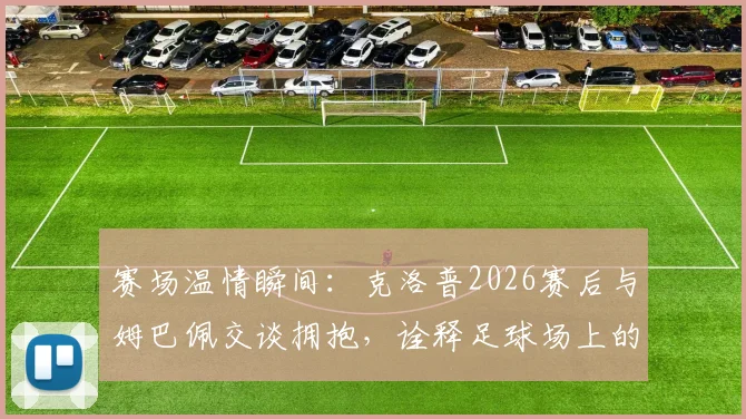赛场温情瞬间：克洛普2026赛后与姆巴佩交谈拥抱，诠释足球场上的尊重与惺惺相惜