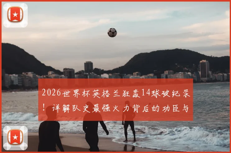 2026世界杯英格兰狂轰14球破纪录！详解队史最强火力背后的功臣与战术演变