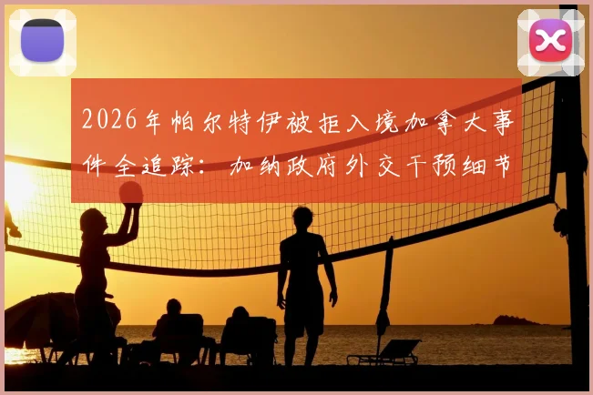 2026年帕尔特伊被拒入境加拿大事件全追踪：加纳政府外交干预细节与球员签证受阻深度解析