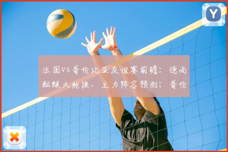 法国vs哥伦比亚友谊赛前瞻:德尚酝酿大轮换,主力阵容预测;哥伦比亚近17战欧洲队仅1负,能否延续对欧强势纪录?