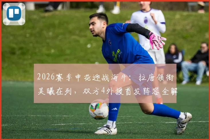 2026赛季申花迎战海牛：拉唐领衔吴曦在列，双方4外援首发阵容全解析及比赛看点