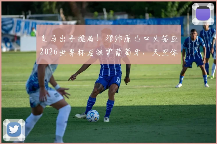 皇马出手搅局！穆帅原已口头答应2026世界杯后执掌葡萄牙，天空体育披露背后变数