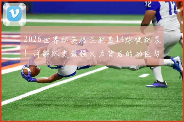 2026世界杯英格兰狂轰14球破纪录!详解队史最强火力背后的功臣与战术演变