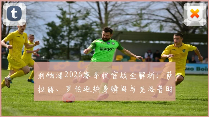 利物浦2026赛季收官战全解析：萨拉赫、罗伯逊热身瞬间与克洛普时代最后记忆