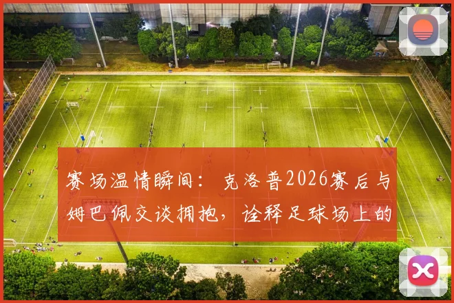 赛场温情瞬间：克洛普2026赛后与姆巴佩交谈拥抱，诠释足球场上的尊重与惺惺相惜