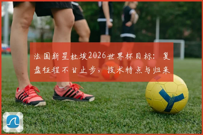 法国新星杜埃2026世界杯目标：复盘征程不甘止步，技术特点与归来誓言全解析