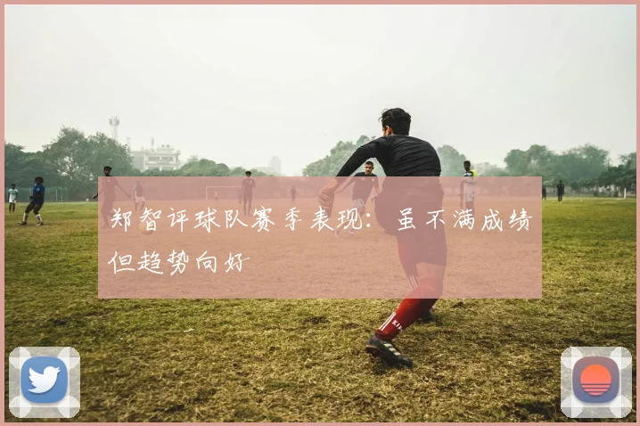 郑智评球队赛季表现：虽不满成绩但趋势向好
