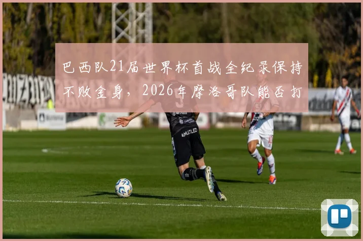 巴西队21届世界杯首战全纪录保持不败金身，2026年摩洛哥队能否打破历史首胜魔咒？