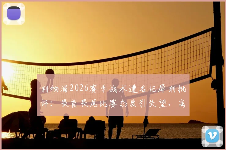 利物浦2026赛季战术遭名记犀利批评:畏首畏尾比赛态度引失望,高位逼抢为何持续不起来?深度探讨