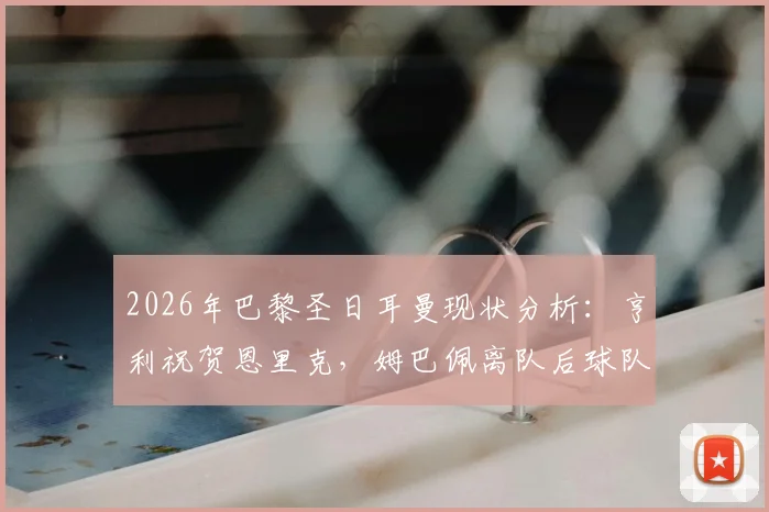 2026年巴黎圣日耳曼现状分析：亨利祝贺恩里克，姆巴佩离队后球队实力攀升，恩帅预言成真