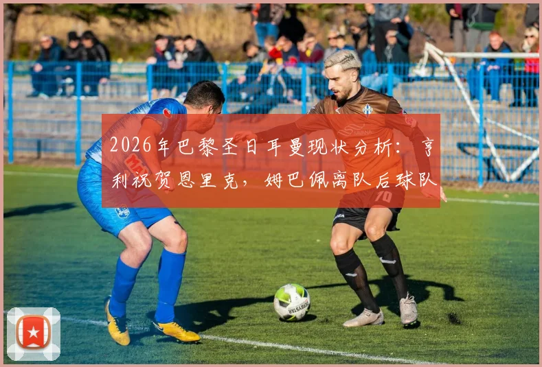 2026年巴黎圣日耳曼现状分析：亨利祝贺恩里克，姆巴佩离队后球队实力攀升，恩帅预言成真