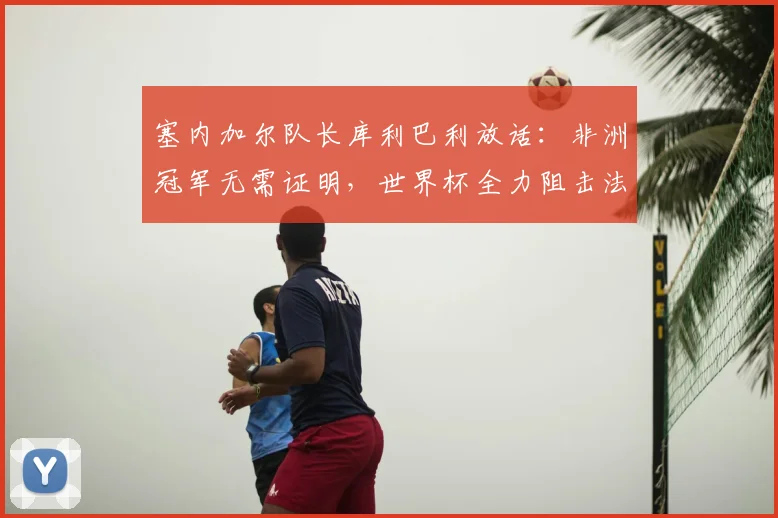 塞内加尔队长库利巴利放话：非洲冠军无需证明，世界杯全力阻击法国队，2026年对决看点分析