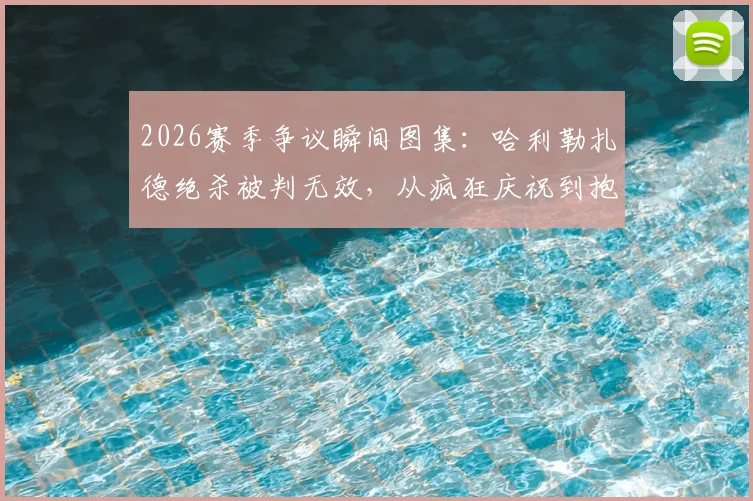 2026赛季争议瞬间图集:哈利勒扎德绝杀被判无效,从疯狂庆祝到抱头落寞全记录
