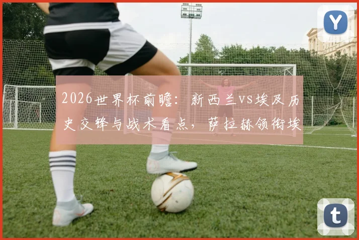 2026世界杯前瞻：新西兰vs埃及历史交锋与战术看点，萨拉赫领衔埃及能否打破首胜魔咒？