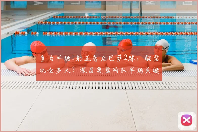 皇马半场1射正落后巴萨2球，翻盘机会多大？深度复盘两队半场关键数据对比