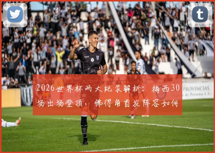 2026世界杯两大纪录解析:梅西30场出场登顶,佛得角首发阵容如何创造76年历史