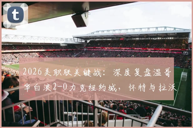 2026美职联关键战：深度复盘温哥华白浪2-0力克纽约城，怀特与拉沃尔达成获胜功臣