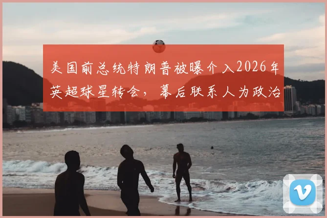 美国前总统特朗普被曝介入2026年英超球星转会，幕后联系人为政治盟友之子