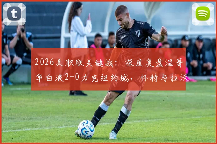 2026美职联关键战：深度复盘温哥华白浪2-0力克纽约城，怀特与拉沃尔达成获胜功臣