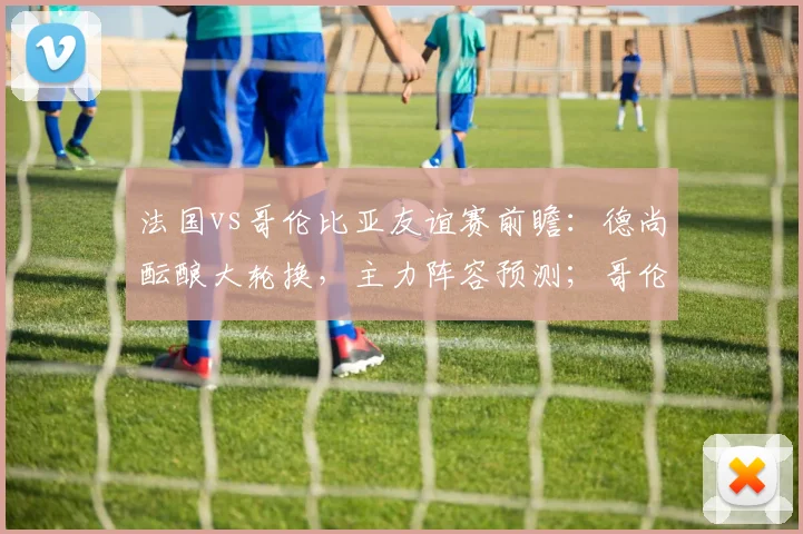 法国vs哥伦比亚友谊赛前瞻:德尚酝酿大轮换,主力阵容预测;哥伦比亚近17战欧洲队仅1负,能否延续对欧强势纪录?