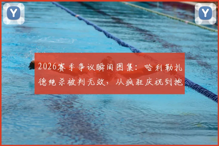2026赛季争议瞬间图集：哈利勒扎德绝杀被判无效，从疯狂庆祝到抱头落寞全记录