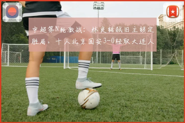 中超第N轮激战:林良铭弑旧主锁定胜局,十人北京国安3-0轻取大连人,法比奥憾失点球