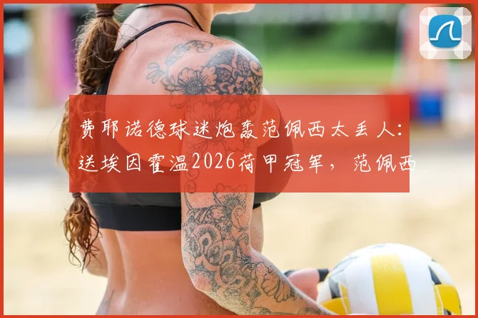 费耶诺德球迷炮轰范佩西太丢人：送埃因霍温2026荷甲冠军，范佩西言论引争议始末
