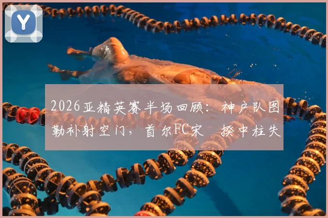 2026亚精英赛半场回顾：神户队图勒补射空门，首尔FC宋旻揆中柱失良机，半场暂0-1落后