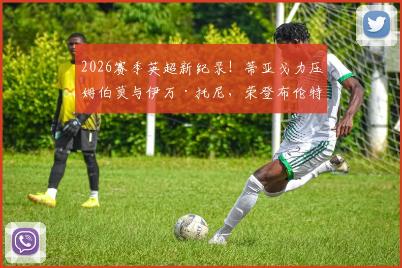 2026赛季英超新纪录!蒂亚戈力压姆伯莫与伊万·托尼,荣登布伦特福德队史射手王宝座,附详细数据与技术特点分析